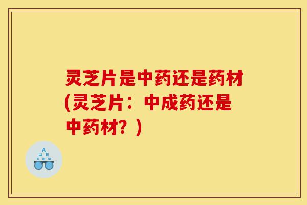 灵芝片是中药还是药材(灵芝片：中成药还是中药材？)-第1张图片-灵芝之家