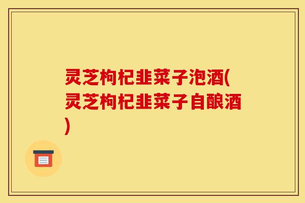 灵芝枸杞韭菜子泡酒(灵芝枸杞韭菜子自酿酒)-第1张图片-灵芝之家 灵芝枸杞韭菜子泡酒(灵芝枸杞韭菜子自酿酒)-第1张图片-灵芝之家