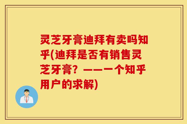 灵芝牙膏迪拜有卖吗知乎(迪拜是否有销售灵芝牙膏？——一个知乎用户的求解)-第1张图片-灵芝之家