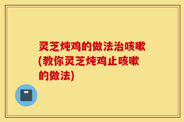 灵芝炖鸡的做法治咳嗽(教你灵芝炖鸡止咳嗽的做法)-第1张图片-灵芝之家