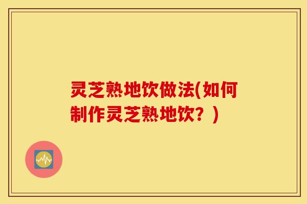 灵芝熟地饮做法(如何制作灵芝熟地饮?)-第1张图片-灵芝之家 灵芝熟地饮做法(如何制作灵芝熟地饮?)-第1张图片-灵芝之家