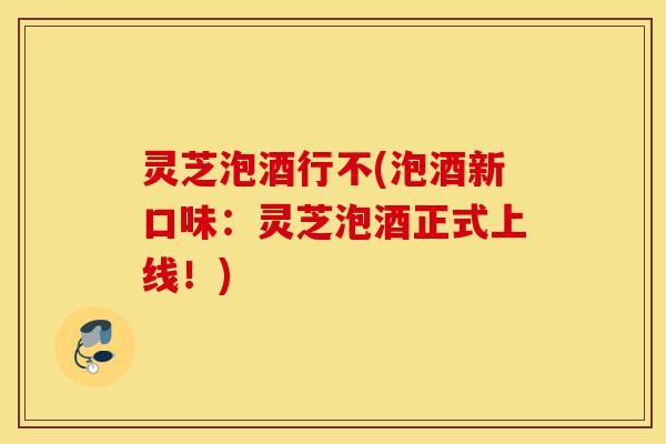 灵芝泡酒行不(泡酒新口味:灵芝泡酒正式上线!)-第1张图片-灵芝之家 灵芝泡酒行不(泡酒新口味:灵芝泡酒正式上线!)-第1张图片-灵芝之家