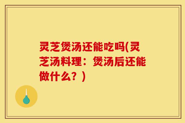 灵芝煲汤还能吃吗(灵芝汤料理：煲汤后还能做什么？)-第1张图片-灵芝之家