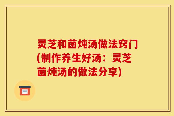 灵芝和菌炖汤做法窍门(制作养生好汤:灵芝菌炖汤的做法分享)-第1张图片-灵芝之家 灵芝和菌炖汤做法窍门(制作养生好汤:灵芝菌炖汤的做法分享)-第1张图片-灵芝之家