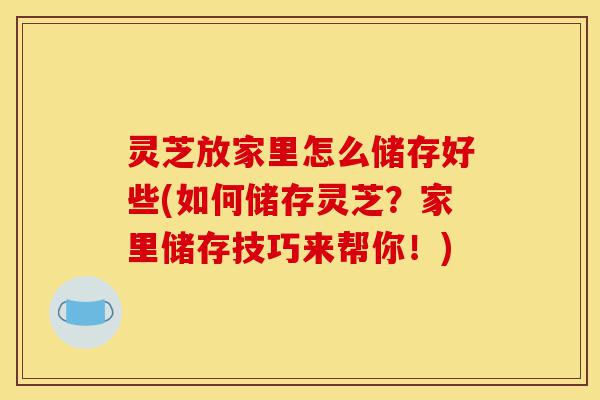 灵芝放家里怎么储存好些(如何储存灵芝？家里储存技巧来帮你！)-第1张图片-灵芝之家