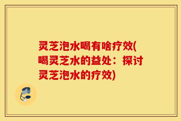 灵芝泡水喝有啥疗效(喝灵芝水的益处:探讨灵芝泡水的疗效)-第1张图片-灵芝之家 灵芝泡水喝有啥疗效(喝灵芝水的益处:探讨灵芝泡水的疗效)-第1张图片-灵芝之家