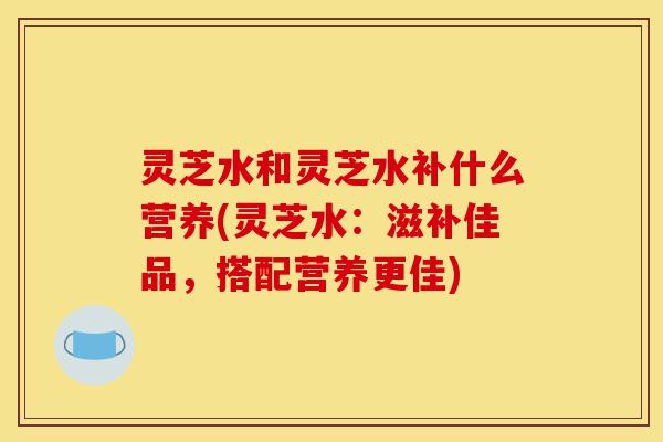 灵芝水和灵芝水补什么营养(灵芝水:滋补佳品,搭配营养更佳)-第1张图片-灵芝之家 灵芝水和灵芝水补什么营养(灵芝水:滋补佳品,搭配营养更佳)-第1张图片-灵芝之家