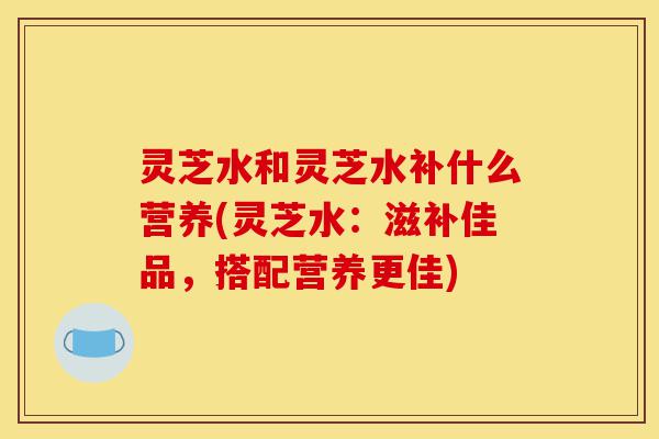 灵芝水和灵芝水补什么营养(灵芝水：滋补佳品，搭配营养更佳)-第1张图片-灵芝之家