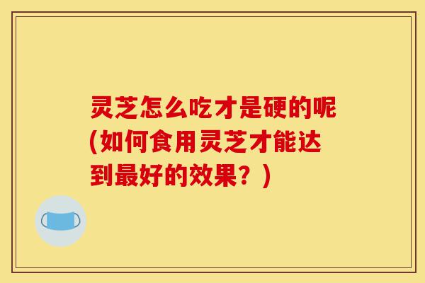 灵芝怎么吃才是硬的呢(如何食用灵芝才能达到最好的效果?)-第1张图片-灵芝之家 灵芝怎么吃才是硬的呢(如何食用灵芝才能达到最好的效果?)-第1张图片-灵芝之家