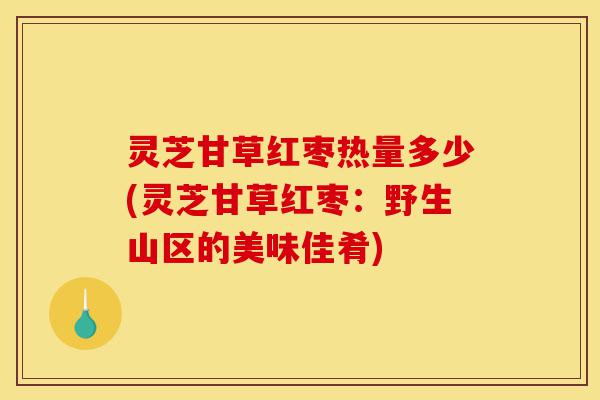 灵芝甘草红枣热量多少(灵芝甘草红枣:野生山区的美味佳肴)-第1张图片-灵芝之家 灵芝甘草红枣热量多少(灵芝甘草红枣:野生山区的美味佳肴)-第1张图片-灵芝之家