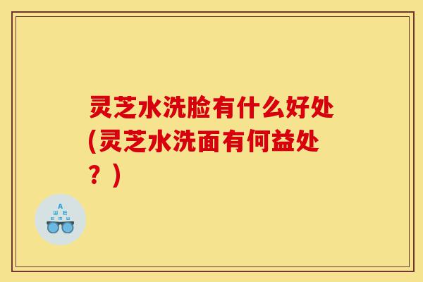 灵芝水洗脸有什么好处(灵芝水洗面有何益处?)-第1张图片-灵芝之家 灵芝水洗脸有什么好处(灵芝水洗面有何益处?)-第1张图片-灵芝之家