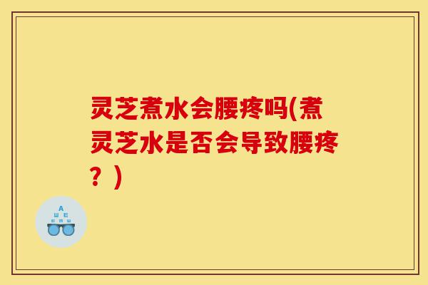 灵芝煮水会腰疼吗(煮灵芝水是否会导致腰疼？)-第1张图片-灵芝之家