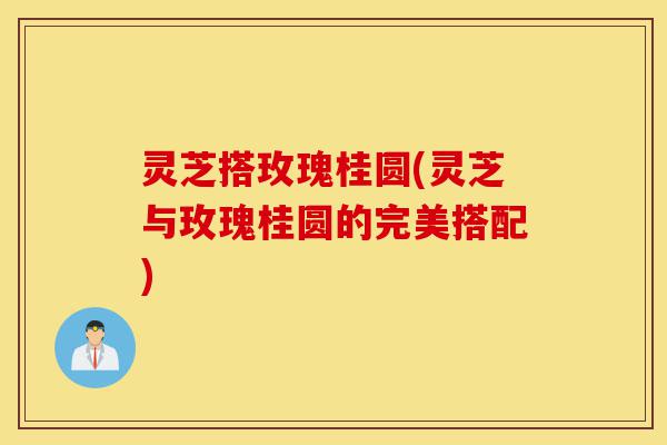 灵芝搭玫瑰桂圆(灵芝与玫瑰桂圆的完美搭配)-第1张图片-灵芝之家 灵芝搭玫瑰桂圆(灵芝与玫瑰桂圆的完美搭配)-第1张图片-灵芝之家