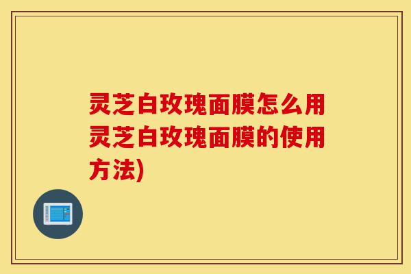 灵芝白玫瑰面膜怎么用灵芝白玫瑰面膜的使用方法)-第1张图片-灵芝之家 灵芝白玫瑰面膜怎么用灵芝白玫瑰面膜的使用方法)-第1张图片-灵芝之家