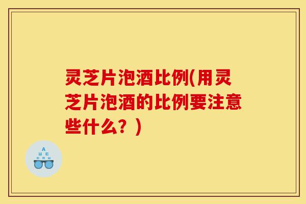 灵芝片泡酒比例(用灵芝片泡酒的比例要注意些什么？)-第1张图片-灵芝之家