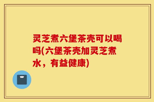 灵芝煮六堡茶壳可以喝吗(六堡茶壳加灵芝煮水，有益健康)-第1张图片-灵芝之家