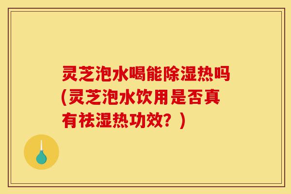 灵芝泡水喝能除湿热吗(灵芝泡水饮用是否真有祛湿热功效？)-第1张图片-灵芝之家