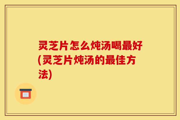灵芝片怎么炖汤喝最好(灵芝片炖汤的最佳方法)-第1张图片-灵芝之家 灵芝片怎么炖汤喝最好(灵芝片炖汤的最佳方法)-第1张图片-灵芝之家