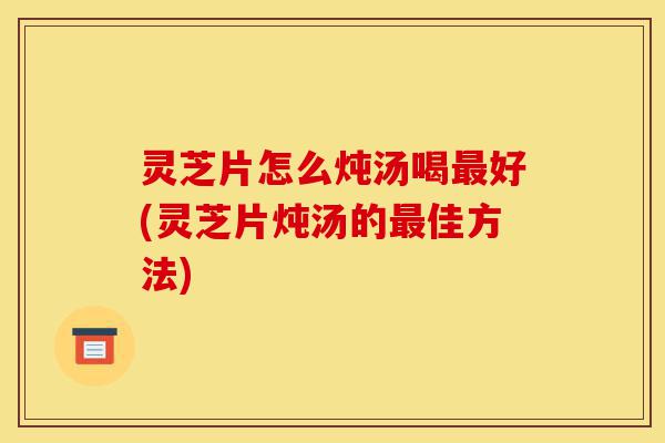 灵芝片怎么炖汤喝最好(灵芝片炖汤的最佳方法)-第1张图片-灵芝之家