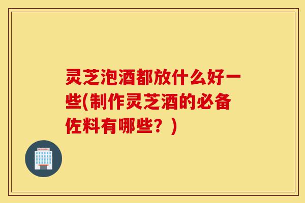 灵芝泡酒都放什么好一些(制作灵芝酒的必备佐料有哪些？)-第1张图片-灵芝之家