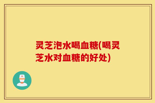 灵芝泡水喝血糖(喝灵芝水对血糖的好处)-第1张图片-灵芝之家 灵芝泡水喝血糖(喝灵芝水对血糖的好处)-第1张图片-灵芝之家