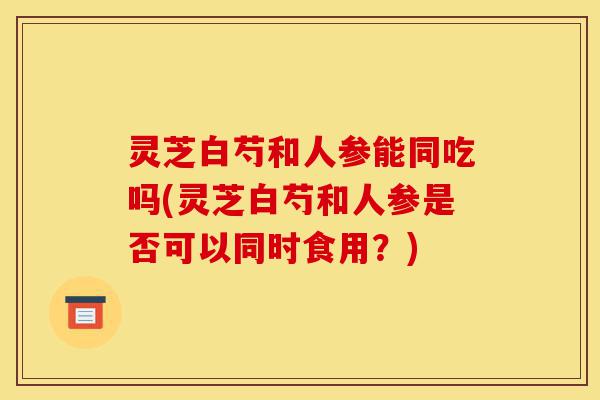 灵芝白芍和人参能同吃吗(灵芝白芍和人参是否可以同时食用?)-第1张图片-灵芝之家 灵芝白芍和人参能同吃吗(灵芝白芍和人参是否可以同时食用?)-第1张图片-灵芝之家