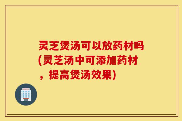 灵芝煲汤可以放药材吗(灵芝汤中可添加药材，提高煲汤效果)-第1张图片-灵芝之家