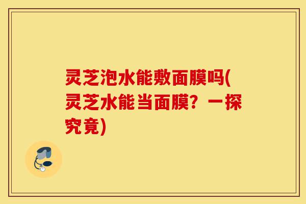 灵芝泡水能敷面膜吗(灵芝水能当面膜?一探究竟)-第1张图片-灵芝之家 灵芝泡水能敷面膜吗(灵芝水能当面膜?一探究竟)-第1张图片-灵芝之家