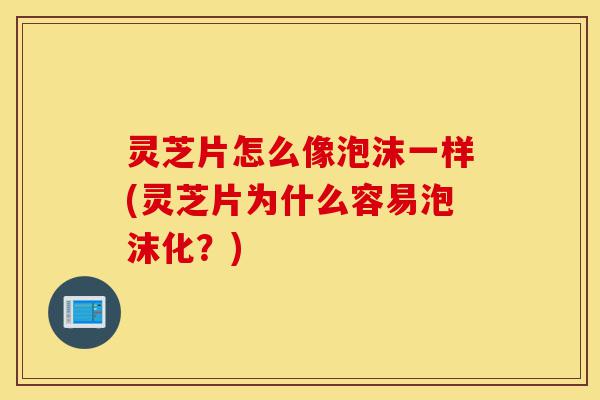 灵芝片怎么像泡沫一样(灵芝片为什么容易泡沫化？)-第1张图片-灵芝之家