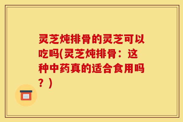 灵芝炖排骨的灵芝可以吃吗(灵芝炖排骨:这种中药真的适合食用吗?)-第1张图片-灵芝之家 灵芝炖排骨的灵芝可以吃吗(灵芝炖排骨:这种中药真的适合食用吗?)-第1张图片-灵芝之家