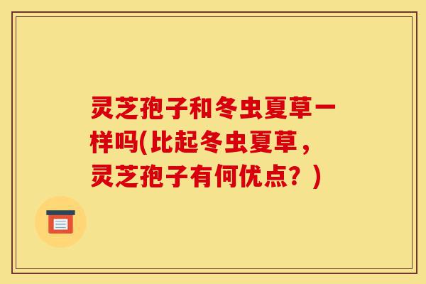 灵芝孢子和冬虫夏草一样吗(比起冬虫夏草,灵芝孢子有何优点?)-第1张图片-灵芝之家 灵芝孢子和冬虫夏草一样吗(比起冬虫夏草,灵芝孢子有何优点?)-第1张图片-灵芝之家