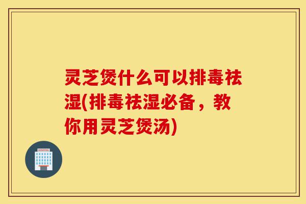 灵芝煲什么可以排毒祛湿(排毒祛湿必备，教你用灵芝煲汤)-第1张图片-灵芝之家