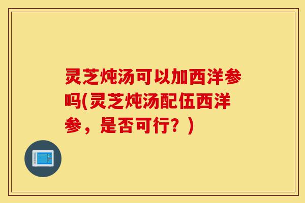 灵芝炖汤可以加西洋参吗(灵芝炖汤配伍西洋参,是否可行?)-第1张图片-灵芝之家 灵芝炖汤可以加西洋参吗(灵芝炖汤配伍西洋参,是否可行?)-第1张图片-灵芝之家