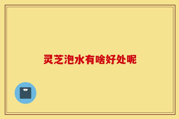 灵芝泡水有啥好处呢-第1张图片-灵芝之家 灵芝泡水有啥好处呢-第1张图片-灵芝之家