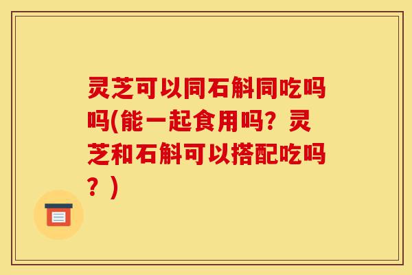 灵芝可以同石斛同吃吗吗(能一起食用吗?灵芝和石斛可以搭配吃吗?)-第1张图片-灵芝之家 灵芝可以同石斛同吃吗吗(能一起食用吗?灵芝和石斛可以搭配吃吗?)-第1张图片-灵芝之家
