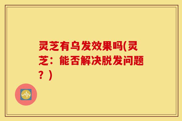 灵芝有乌发效果吗(灵芝:能否解决脱发问题?)-第1张图片-灵芝之家 灵芝有乌发效果吗(灵芝:能否解决脱发问题?)-第1张图片-灵芝之家