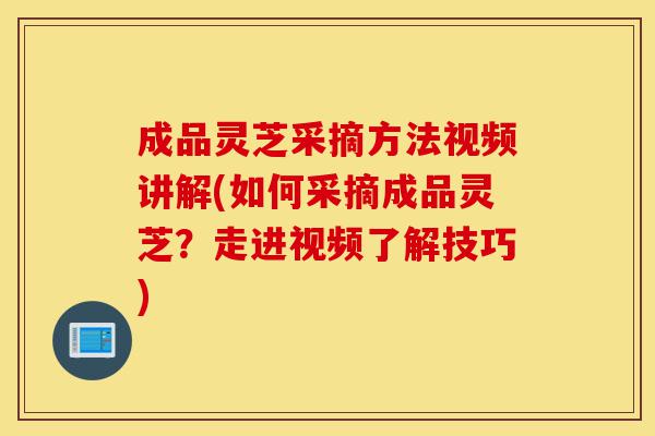成品灵芝采摘方法视频讲解(如何采摘成品灵芝?走进视频了解技巧)-第1张图片-灵芝之家 成品灵芝采摘方法视频讲解(如何采摘成品灵芝?走进视频了解技巧)-第1张图片-灵芝之家