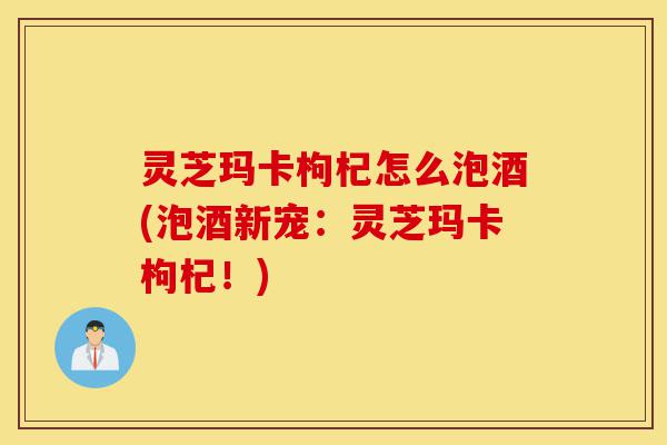 灵芝玛卡枸杞怎么泡酒(泡酒新宠:灵芝玛卡枸杞!)-第1张图片-灵芝之家 灵芝玛卡枸杞怎么泡酒(泡酒新宠:灵芝玛卡枸杞!)-第1张图片-灵芝之家