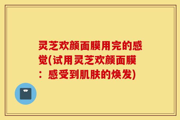 灵芝欢颜面膜用完的感觉(试用灵芝欢颜面膜:感受到肌肤的焕发)-第1张图片-灵芝之家 灵芝欢颜面膜用完的感觉(试用灵芝欢颜面膜:感受到肌肤的焕发)-第1张图片-灵芝之家