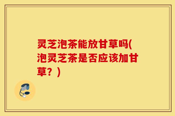 灵芝泡茶能放甘草吗(泡灵芝茶是否应该加甘草?)-第1张图片-灵芝之家 灵芝泡茶能放甘草吗(泡灵芝茶是否应该加甘草?)-第1张图片-灵芝之家