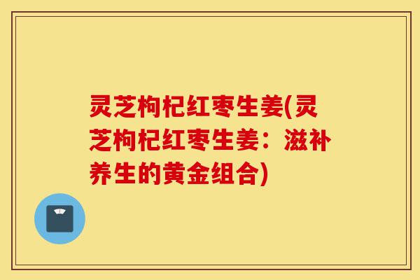灵芝枸杞红枣生姜(灵芝枸杞红枣生姜:滋补养生的黄金组合)-第1张图片-灵芝之家 灵芝枸杞红枣生姜(灵芝枸杞红枣生姜:滋补养生的黄金组合)-第1张图片-灵芝之家