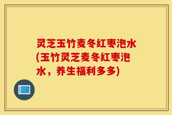灵芝玉竹麦冬红枣泡水(玉竹灵芝麦冬红枣泡水,养生福利多多)-第1张图片-灵芝之家 灵芝玉竹麦冬红枣泡水(玉竹灵芝麦冬红枣泡水,养生福利多多)-第1张图片-灵芝之家