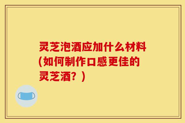 灵芝泡酒应加什么材料(如何制作口感更佳的灵芝酒？)-第1张图片-灵芝之家