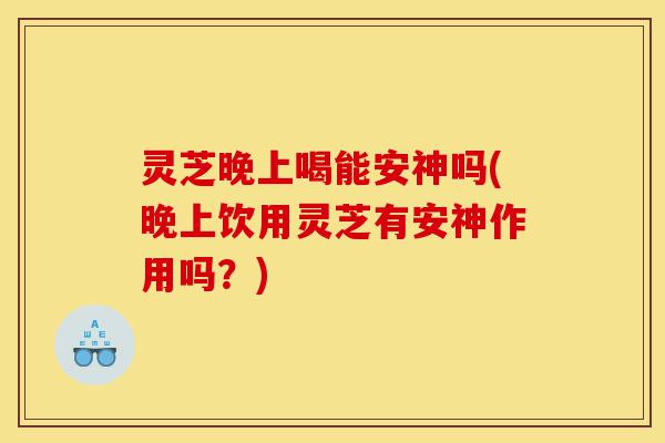 灵芝晚上喝能安神吗(晚上饮用灵芝有安神作用吗?)-第1张图片-灵芝之家 灵芝晚上喝能安神吗(晚上饮用灵芝有安神作用吗?)-第1张图片-灵芝之家
