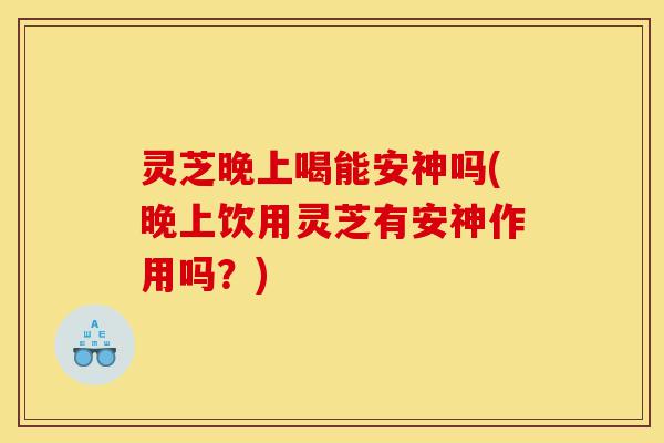 灵芝晚上喝能安神吗(晚上饮用灵芝有安神作用吗？)-第1张图片-灵芝之家