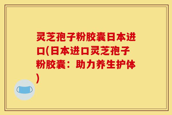 灵芝孢子粉胶囊日本进口(日本进口灵芝孢子粉胶囊：助力养生护体)-第1张图片-灵芝之家