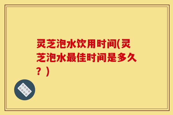 灵芝泡水饮用时间(灵芝泡水最佳时间是多久？)-第1张图片-灵芝之家