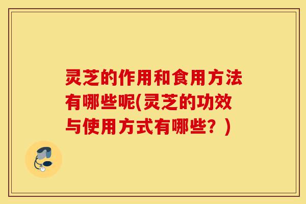 灵芝的作用和食用方法有哪些呢(灵芝的功效与使用方式有哪些？)-第1张图片-灵芝之家