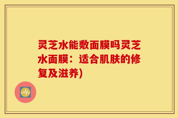 灵芝水能敷面膜吗灵芝水面膜:适合肌肤的修复及滋养)-第1张图片-灵芝之家 灵芝水能敷面膜吗灵芝水面膜:适合肌肤的修复及滋养)-第1张图片-灵芝之家