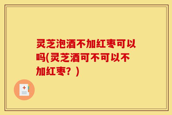 灵芝泡酒不加红枣可以吗(灵芝酒可不可以不加红枣？)-第1张图片-灵芝之家